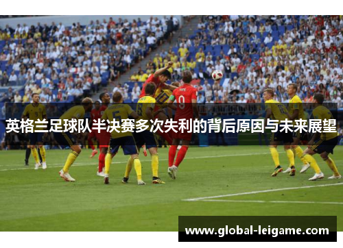英格兰足球队半决赛多次失利的背后原因与未来展望