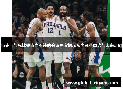 马克西与恩比德直言不讳的会议冲突揭示队内紧张局势与未来走向