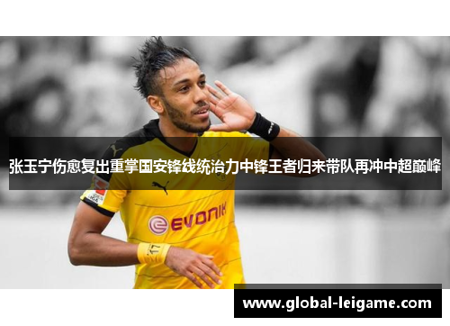 张玉宁伤愈复出重掌国安锋线统治力中锋王者归来带队再冲中超巅峰