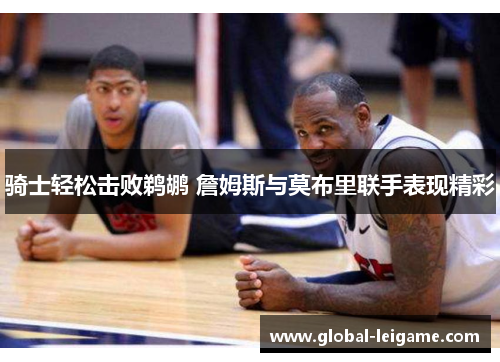 骑士轻松击败鹈鹕 詹姆斯与莫布里联手表现精彩 骑士轻松击败鹈鹕 詹姆斯与莫布里联手表现精彩