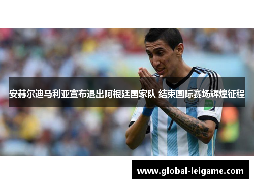 安赫尔迪马利亚宣布退出阿根廷国家队 结束国际赛场辉煌征程 安赫尔迪马利亚宣布退出阿根廷国家队 结束国际赛场辉煌征程