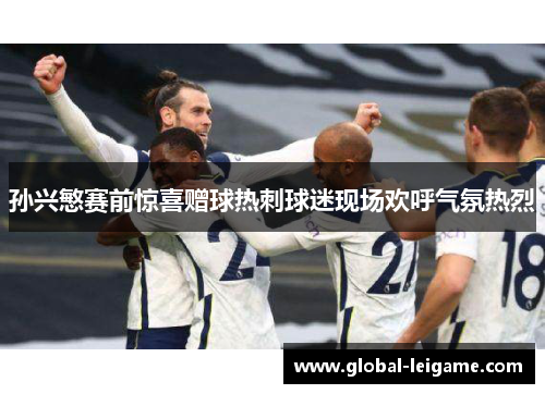 孙兴慜赛前惊喜赠球热刺球迷现场欢呼气氛热烈 孙兴慜赛前惊喜赠球热刺球迷现场欢呼气氛热烈